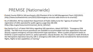 PREMISE (Nationwide)
Pulaski County OEM (in VA) purchased a DGI Phantom III for its SAR Management Team (10212015).
[http://www.southwesttimes.com/2015/10/emergency-services-adds-drone-to-its-arsenal/]
As of 10012015, NV has tasked their Department of Public Safety to be the “agency of contact” for
registration of UAVs operated for public agency usage (See AB 239)
[http://dps.nv.gov/resources/Unmanned_Aerial_Vehicle/]
See Section 9.a.3. of latest FAA Policy regarding UAS operations, dated 10272015. “Emergency COA
(ECOA). The FAA must ensure procedures are available to accommodate real-time applications that will
directly support emergency and law enforcement-type operations. When a public proponent needs an
ECOA for a quick response event (i.e. police operation, natural disaster, etc.) the request is made directly to
the FAA Systems Operation Security, AJR-2. Emergency UAS COAs will not be considered for demonstration
flights, flights to test capabilities or training.”
 