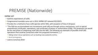 PREMISE (Nationwide)
NPRM 107
 Outlines expectations of sUAS.
 Congressional mandate came out in 2012; NPRM 107 released 02152015.
 Provides for a method to have sUAS operate within NAS, with exception of Class A Airspace.
 “The FAA has accommodated non-recreational small UAS use through various mechanisms, such as special
airworthiness certificates, exemptions, and certificates of waiver or authorization (COA). This proposed rule would
be the next phase of integrating small UAS into the NAS. The following are examples of possible small UAS
operations that could be conducted under this proposed framework: […]”
 Aiding certain rescue operations such as locating snow avalanche victims;
 Aerial photography;
 Look to June/July 2016!
 