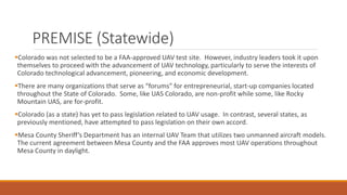 PREMISE (Statewide)
Colorado was not selected to be a FAA-approved UAV test site. However, industry leaders took it upon
themselves to proceed with the advancement of UAV technology, particularly to serve the interests of
Colorado technological advancement, pioneering, and economic development.
There are many organizations that serve as “forums” for entrepreneurial, start-up companies located
throughout the State of Colorado. Some, like UAS Colorado, are non-profit while some, like Rocky
Mountain UAS, are for-profit.
Colorado (as a state) has yet to pass legislation related to UAV usage. In contrast, several states, as
previously mentioned, have attempted to pass legislation on their own accord.
Mesa County Sheriff’s Department has an internal UAV Team that utilizes two unmanned aircraft models.
The current agreement between Mesa County and the FAA approves most UAV operations throughout
Mesa County in daylight.
 