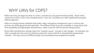 WHY UAVs for CDPS?
UAVs have only just begun to enter to civilian, commercial, non-governmental markets. Much of the
momentum comes in fact, from entrepreneurial, “start-up” manufacturers, NOT established aerospace
defense agencies.
UAVs are already heavily marketed with public safety, emergency management users in mind as the
primary non-DOD, governmental operators. The different kinds of sensors available, in conjunction with
their portability and lightweight characteristics, make it easy for UAVs to become flying sensors.
Some UAV manufacturers already utilize the “modular sensor” concept in their designs. For example, the
UAV is considered to be more of a delivery system for sensors that fit in standardized compartment
modules. This way, sensors of different types can be employed and swapped out rapidly.
 