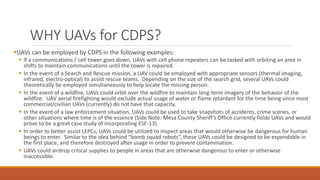 WHY UAVs for CDPS?
UAVs can be employed by CDPS in the following examples:
 If a communications / cell tower goes down, UAVs with cell phone repeaters can be tasked with orbiting an area in
shifts to maintain communications until the tower is repaired.
 In the event of a Search and Rescue mission, a UAV could be employed with appropriate sensors (thermal imaging,
infrared, electro-optical) to assist rescue teams. Depending on the size of the search grid, several UAVs could
theoretically be employed simultaneously to help locate the missing person.
 In the event of a wildfire, UAVs could orbit over the wildfire to maintain long-term imagery of the behavior of the
wildfire. UAV aerial firefighting would exclude actual usage of water or flame retardant for the time being since most
commercial/civilian UAVs (currently) do not have that capacity.
 In the event of a law enforcement situation, UAVs could be used to take snapshots of accidents, crime scenes, or
other situations where time is of the essence (Side Note: Mesa County Sheriff’s Office currently fields UAVs and would
prove to be a great case study of incorporating ESF-13).
 In order to better assist LEPCs, UAVs could be utilized to inspect areas that would otherwise be dangerous for human
beings to enter. Similar to the idea behind “bomb squad robots”, these UAVs could be designed to be expendable in
the first place, and therefore destroyed after usage in order to prevent contamination.
 UAVs could airdrop critical supplies to people in areas that are otherwise dangerous to enter or otherwise
inaccessible.
 