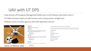 UAV with UT DPS
Utah Division of Emergency Management (DEM) owns 1x DJI Phantom with GoPro Hero 3
UT DEM maintains reports of UAV missions and running counter of flight time
Website assists UT public agencies with COA registration process
Source: UT DEM (Feb. 2016)
 