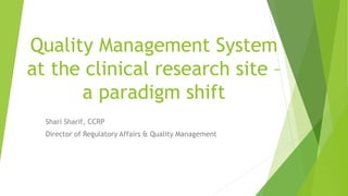 Quality Management System
at the clinical research site –
a paradigm shift
Shari Sharif, CCRP
Director of Regulatory Affairs & Quality Management
 