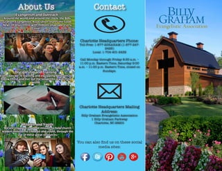 Charlotte Headquarters Mailing
Address:
Billy Graham Evangelistic Association
1 Billy Graham Parkway
Charlotte, NC 28201
You can also find us on these social
media sites:
Contact
Charlotte Headquarters Phone:
Toll-Free: 1-877-2GRAHAM (1-877-247-
2426)
Local: 1-704-401-2432
Call Monday through Friday 8:30 a.m. –
11:00 p.m. Eastern Time, Saturday 9:00
a.m. – 11:00 p.m. Eastern Time, closed on
Sundays.
About Us
Evangelism and Outreach:
Around the world and around the clock, the Billy
Graham Evangelistic Association shares the Good
News of Jesus Christ with millions of people every
year.
Discipleship and Training:
Every day we’re training and equipping believers to
follow Christ and live out the Gospel for a watching
world.
Children and Youth:
We are engaged in a bold mission to help church
leaders minister to children and youth, through the
use of these great resources.
 