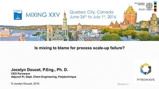 Is mixing to blame for process scale-up failure?
Revision 1
Jocelyn Doucet, P.Eng., Ph. D.
CEO Pyrowave
Adjunct Pr. Dept. Chem Engineering, Polytechnique
© Jocelyn Doucet, 2016
 