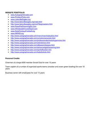 WEBSITE PORTFOLIO:
• www.AutographArcade.com
• www.PrintsonPicks.com
• www.LakevilleEagles.org
• http://www.lakevilleeagles.org/nate.html
• http://www.lakevilleeagles.org/root79pigroasters.html
• www.PawsPetGroomingEtc.com
• www.WholesaleKnivesDepot.com
• www.SedsFantasyFootball.org
• www.NRWD.org
• http://www.autographarcade.com/marcvmacrinastudios.html
• http://www.autographarcade.com/urmstonmensclub.html
• http://www.autographarcade.com/professionalschedulingservices.htm
• http://www.autographarcade.com/arkinteriors.html
• http://www.autographarcade.com/allseasondayspa.html
• http://www.autographarcade.com/advancedgesharpening.html
• http://www.autographarcade.com/spiritofboston.htm
• http://www.autographarcade.com/kabsforkids.html
Personal Credits
Chairman of a large 4000 member Social Club for over 10 years
Team captain of a number of organized sports teams (snooker and crown green bowling) for over 18
years
Business owner with employees for over 13 years
 