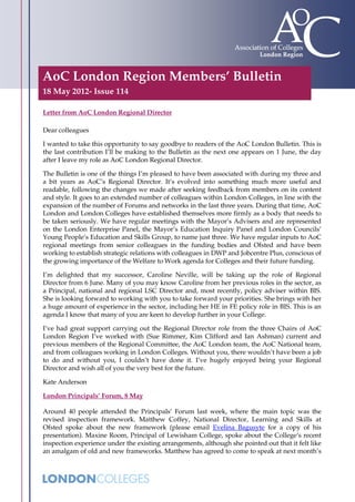 AoC London Region Members’ Bulletin
18 May 2012- Issue 114

Letter from AoC London Regional Director

Dear colleagues

I wanted to take this opportunity to say goodbye to readers of the AoC London Bulletin. This is
the last contribution I’ll be making to the Bulletin as the next one appears on 1 June, the day
after I leave my role as AoC London Regional Director.

The Bulletin is one of the things I’m pleased to have been associated with during my three and
a bit years as AoC’s Regional Director. It’s evolved into something much more useful and
readable, following the changes we made after seeking feedback from members on its content
and style. It goes to an extended number of colleagues within London Colleges, in line with the
expansion of the number of Forums and networks in the last three years. During that time, AoC
London and London Colleges have established themselves more firmly as a body that needs to
be taken seriously. We have regular meetings with the Mayor’s Advisers and are represented
on the London Enterprise Panel, the Mayor’s Education Inquiry Panel and London Councils’
Young People’s Education and Skills Group, to name just three. We have regular inputs to AoC
regional meetings from senior colleagues in the funding bodies and Ofsted and have been
working to establish strategic relations with colleagues in DWP and Jobcentre Plus, conscious of
the growing importance of the Welfare to Work agenda for Colleges and their future funding.

I’m delighted that my successor, Caroline Neville, will be taking up the role of Regional
Director from 6 June. Many of you may know Caroline from her previous roles in the sector, as
a Principal, national and regional LSC Director and, most recently, policy adviser within BIS.
She is looking forward to working with you to take forward your priorities. She brings with her
a huge amount of experience in the sector, including her HE in FE policy role in BIS. This is an
agenda I know that many of you are keen to develop further in your College.

I’ve had great support carrying out the Regional Director role from the three Chairs of AoC
London Region I’ve worked with (Sue Rimmer, Kim Clifford and Ian Ashman) current and
previous members of the Regional Committee, the AoC London team, the AoC National team,
and from colleagues working in London Colleges. Without you, there wouldn’t have been a job
to do and without you, I couldn’t have done it. I’ve hugely enjoyed being your Regional
Director and wish all of you the very best for the future.

Kate Anderson

London Principals’ Forum, 8 May

Around 40 people attended the Principals’ Forum last week, where the main topic was the
revised inspection framework. Matthew Coffey, National Director, Learning and Skills at
Ofsted spoke about the new framework (please email Evelina Bagusyte for a copy of his
presentation). Maxine Room, Principal of Lewisham College, spoke about the College’s recent
inspection experience under the existing arrangements, although she pointed out that it felt like
an amalgam of old and new frameworks. Matthew has agreed to come to speak at next month’s
 