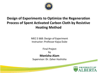 MEC E 668: Design of Experiment
Instructor: Professor Kajsa Duke
Final Project
by
Monisha Alam
Supervisor: Dr. Zaher Hashisho
Design of Experiments to Optimize the Regeneration
Process of Spent Activated Carbon Cloth by Resistive
Heating Method
 
