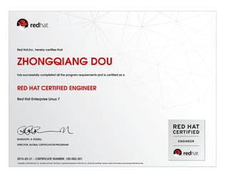 Red Hat,Inc. hereby certiﬁes that
ZHONGQIANG DOU
has successfully completed all the program requirements and is certiﬁed as a
RED HAT CERTIFIED ENGINEER
Red Hat Enterprise Linux 7
RANDOLPH. R. RUSSELL
DIRECTOR, GLOBAL CERTIFICATION PROGRAMS
2015-03-31 - CERTIFICATE NUMBER: 120-082-201
Copyright (c) 2010 Red Hat, Inc. All rights reserved. Red Hat is a registered trademark of Red Hat, Inc. Verify this certiﬁcate number at http://www.redhat.com/training/certiﬁcation/verify
 