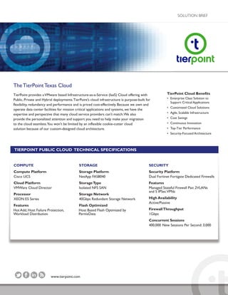 www.tierpoint.com
SOLUTION BRIEF
TheTierPointTexas Cloud
TierPoint provides aVMware based Infrastructure-as-a-Service (IaaS) Cloud offering with
Public, Private and Hybrid deployments.TierPoint’s cloud infrastructure is purpose-built for
flexibility, redundancy and performance and is priced cost-effectively. Because we own and
operate data center facilities for mission critical applications and systems, we have the
expertise and perspective that many cloud service providers can't match.We also
provide the personalized attention and support you need to help make your migration
to the cloud seamless.You won't be limited by an inflexible cookie-cutter cloud
solution because of our custom-designed cloud architecture.
TierPoint Cloud Benefits
• Enterprise Class Solution to
Support Critical Applications
• Customized Cloud Solutions
• Agile, Scalable Infrastructure
• Cost Savings
• Continuous Innovation
• Top-Tier Performance
• Security-Focused Architecture
TIERPOINT PUBLIC CLOUD TECHNICAL SPECIFICATIONS
COMPUTE
Compute Platform
Cisco UCS
Cloud Platform
VMWare Cloud Director
Processor
XEON E5 Series
Features
Hot Add, Host Failure Protection,
Workload Distribution
STORAGE
Storage Platform
NetApp FAS8040
StorageType
Isolated NFS SAN
Storage Network
40Gbps Redundant Storage Network
Flash Optimized
Host Based Flash Optimized by
PernixData
SECURITY
Security Platform
Dual Fortinet Fortigate Dedicated Firewalls
Features
Managed Stateful Firewall Pair, 2VLANs
and 5 IPSecVPNs
High Availability
Active/Passive
FirewallThroughput
1Gbps
Concurrent Sessions
400,000 New Sessions Per Second: 3,000
 
