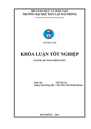 BỘ GIÁO DỤC VÀ ĐÀO TẠO
TRƢỜNG ĐẠI HỌC DÂN LẬP HẢI PHÕNG
-------------------------------
ISO 9001:2008
KHÓA LUẬN TỐT NGHIỆP
NGÀNH: KẾ TOÁN KIỂM TOÁN
Sinh viên : Đỗ Thị Chi
Giảng viên hƣớng dẫn : ThS. Hòa Thị Thanh Hƣơng
HẢI PHÕNG – 2013
 