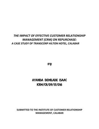 THE IMPACT OF EFFECTIVE CUSTOMER RELATIONSHIP
MANAGEMENT (CRM) ON REPURCHASE:
A CASE STUDY OF TRANSCORP HILTON HOTEL, CALABAR
AYANDA DEMILADE ISAAC
ICRM/CR/09/15/016
SUBMITTED TO THE INSTITUTE OF CUSTOMER RELATIONSHIP
MANAGEMENT, CALABAR
 