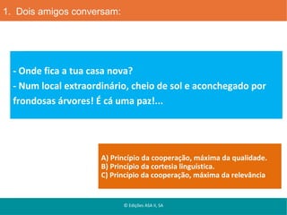 1. Dois amigos conversam:

- Onde fica a tua casa nova?
- Num local extraordinário, cheio de sol e aconchegado por
frondosas árvores! É cá uma paz!...

A) Princípio da cooperação, máxima da qualidade.
B) Princípio da cortesia linguística.
C) Princípio da cooperação, máxima da relevância

© Edições ASA II, SA

 