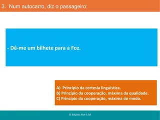 3. Num autocarro, diz o passageiro:

- Dê-me um bilhete para a Foz.

A) Princípio da cortesia linguística.
B) Princípio da cooperação, máxima da qualidade.
C) Princípio da cooperação, máxima do modo.

© Edições ASA II, SA

 