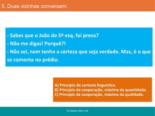 5. Duas vizinhas conversam:

- Sabes que o João do 5º esq. foi preso?
- Não me digas! Porquê?!
- Não sei, nem tenho a certeza que seja verdade. Mas, é o que
se comenta no prédio.

A) Princípio da cortesia linguística.
B) Princípio da cooperação, máxima da quantidade.
C) Princípio da cooperação, máxima da qualidade.

© Edições ASA II, SA

 