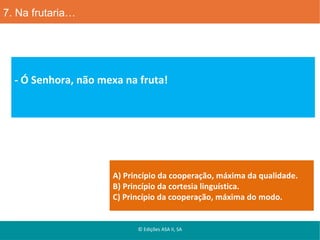 7. Na frutaria…

- Ó Senhora, não mexa na fruta!

A) Princípio da cooperação, máxima da qualidade.
B) Princípio da cortesia linguística.
C) Princípio da cooperação, máxima do modo.

© Edições ASA II, SA

 