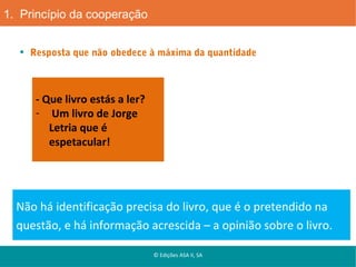 1. Princípio da cooperação
Resposta que não obedece à máxima da quantidade

- Que livro estás a ler?
- Um livro de Jorge
Letria que é
espetacular!

Não há identificação precisa do livro, que é o pretendido na
questão, e há informação acrescida – a opinião sobre o livro.
© Edições ASA II, SA

 