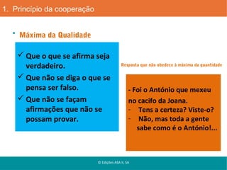 1. Princípio da cooperação
Máxima da Qualidade

 Que o que se afirma seja
verdadeiro.
 Que não se diga o que se
pensa ser falso.
 Que não se façam
afirmações que não se
possam provar.

Resposta que não obedece à máxima da quantidade

- Foi o António que mexeu
no cacifo da Joana.
- Tens a certeza? Viste-o?
- Não, mas toda a gente
sabe como é o António!...

© Edições ASA II, SA

 