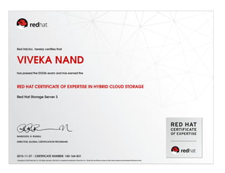 Red Hat,Inc. hereby certiﬁes that
VIVEKA NAND
has passed the EX236 exam and has earned the
RED HAT CERTIFICATE OF EXPERTISE IN HYBRID CLOUD STORAGE
Red Hat Storage Server 3
RANDOLPH. R. RUSSELL
DIRECTOR, GLOBAL CERTIFICATION PROGRAMS
2015-11-27 - CERTIFICATE NUMBER: 140-164-831
Copyright (c) 2010 Red Hat, Inc. All rights reserved. Red Hat is a registered trademark of Red Hat, Inc. Verify this certiﬁcate number at http://www.redhat.com/training/certiﬁcation/verify
 