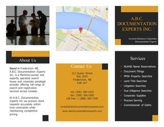 Based in Fredericton NB,
A.B.C. Documentation Experts
Inc. is a Maritime-owned and
expertly operated search
house and corporate paralegal
provider offering full range of
search and registration
services across Canada.
At A.B.C. Documentation
Experts Inc we process client
requests accurately within
time constraints while
maintaining competitive
pricing.
Contact Us
212 Queen Street
Suit 202A
Fredericton, NB
E3B 1A7
tel: (506) 300-1610
fax: (506) 300-1609
toll free: 1 (888) 300-7349
contact@abcdocumentationexperts.com
www.abcdocumentationexperts.com
Praesent
congue sapien
sit amet justo.
About Us Services
 NUANS Name Reservations
 Document Filings
 PPSA Property Searches
 Land Title Searches
 Litigation Searches
 Due Diligence Searches
 Corporate Supplies
 Process Serving
 Commissioner of Oaths
A.B.C.
DOCUMENTATION
EXPERTS INC.
Accurate Business Corporation
Documentation Experts
 
