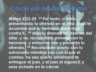    Mateo 5:23-25 23 Por tanto, si estás
    presentando tu ofrenda en el altar, y allí te
    acuerdas que tu hermano tiene algo
    contra ti, 24 deja tu ofrenda allí delante del
    altar, y ve, reconcíliate primero con tu
    hermano, y entonces ven y presenta tu
    ofrenda. 25 Reconcíliate pronto con tu
    adversario mientras vas con él por el
    camino, no sea que tu adversario te
    entregue al juez, y el juez al alguacil, y
    seas echado en la cárcel.
 