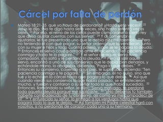    Mateo 18:21-35 que yo haya de perdonarlo? ¿Hasta siete veces? 22
    Jesús le dijo : No te digo hasta siete veces, sino hasta setenta veces
    siete. 23 Por eso, el reino de los cielos puede compararse a cierto rey
    que quiso ajustar cuentas con sus siervos. 24 Y al comenzar a
    ajustarlas, le fue presentado uno que le debía diez mil talentos. 25 Pero
    no teniendo él con qué pagar, su señor ordenó que lo vendieran, junto
    con su mujer e hijos y todo cuanto poseía, y que se le pagara la deuda.
    26 Entonces el siervo cayó postrado ante él, diciendo: "Ten paciencia
    conmigo y todo te lo pagaré." 27 Y el señor de aquel siervo tuvo
    compasión, y lo soltó y le perdonó la deuda. 28 Pero al salir aquel
    siervo, encontró a uno de sus consiervos que le debía cien denarios, y
    echándole mano, lo ahogaba, diciendo: "Paga lo que debes." 29
    Entonces su consiervo, cayendo a sus pies, le suplicaba, diciendo: "Ten
    paciencia conmigo y te pagaré." 30 Sin embargo, él no quiso, sino que
    fue y lo echó en la cárcel hasta que pagara lo que debía. 31 Así que
    cuando vieron sus consiervos lo que había pasado, se entristecieron
    mucho, y fueron y contaron a su señor todo lo que había sucedido. 32
    Entonces, llamándolo su señor, le dijo : "Siervo malvado, te perdoné
    toda aquella deuda porque me suplicaste. 33 "¿No deberías tú también
    haberte compadecido de tu consiervo, así como yo me compadecí de
    ti?" 34 Y enfurecido su señor, lo entregó a los verdugos hasta que
    pagara todo lo que le debía. 35 Así también mi Padre celestial hará con
    vosotros, si no perdonáis de corazón cada uno a su hermano.
 