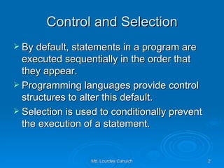 Control and Selection By default, statements in a program are executed sequentially in the order that they appear.  Programming languages provide control structures to alter this default.  Selection is used to conditionally prevent the execution of a statement. 