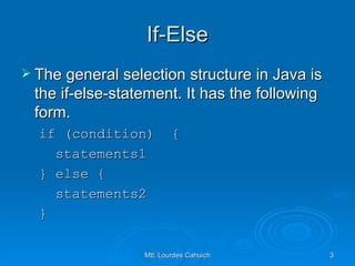 If-Else The general selection structure in Java is the if-else-statement. It has the following form. if (condition)  { statements1 } else { statements2 } 