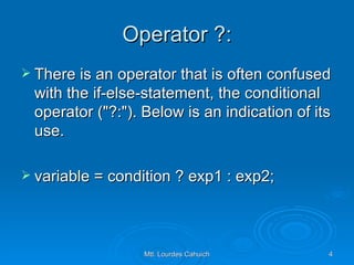 Operator ?: There is an operator that is often confused with the if-else-statement, the conditional operator ("?:"). Below is an indication of its use. variable = condition ? exp1 : exp2; 