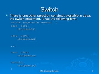 Switch There is one other selection construct available in Java, the switch-statement. It has the following form. switch (expresión entera)  { case  cie1: statements1 case  cie2: statements2 ... case  cien: statementsn default: statementsd } 