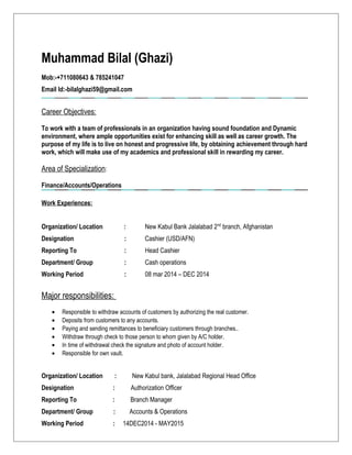 Muhammad Bilal (Ghazi)
Mob:-+711080643 & 785241047
Email Id:-bilalghazi59@gmail.com
Career Objectives:
To work with a team of professionals in an organization having sound foundation and Dynamic
environment, where ample opportunities exist for enhancing skill as well as career growth. The
purpose of my life is to live on honest and progressive life, by obtaining achievement through hard
work, which will make use of my academics and professional skill in rewarding my career.
Area of Specialization:
Finance/Accounts/Operations
Work Experiences:
Organization/ Location : New Kabul Bank Jalalabad 2nd
branch, Afghanistan
Designation : Cashier (USD/AFN)
Reporting To : Head Cashier
Department/ Group : Cash operations
Working Period : 08 mar 2014 – DEC 2014
Major responsibilities:
• Responsible to withdraw accounts of customers by authorizing the real customer.
• Deposits from customers to any accounts.
• Paying and sending remittances to beneficiary customers through branches..
• Withdraw through check to those person to whom given by A/C holder.
• In time of withdrawal check the signature and photo of account holder.
• Responsible for own vault.
Organization/ Location : New Kabul bank, Jalalabad Regional Head Office
Designation : Authorization Officer
Reporting To : Branch Manager
Department/ Group : Accounts & Operations
Working Period : 14DEC2014 - MAY2015
 