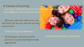 6. Context of Learning
- Learning is influenced by environmental factors, including culture,
technology, and instructional practices.
Educators play the interactive role
with both the learner and the learning
environment
Cultural or group influences
Technologies and instructional
practices must be developmentally
appropriate
Learning environment (classroom)
 