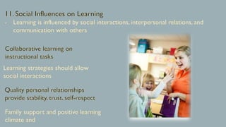 11. Social Influences on Learning
Learning is influenced by social interactions, interpersonal relations, and
communication with others
Collaborative learning on
instructional tasks
Learning strategies should allow
social interactions
Quality personal relationships
provide stability, trust, self-respect
Family support and positive learning
climate and
 