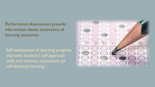 Performance Assessment provide
information about attainment of
learning outcomes
Self-assessment of learning progress
improves student’s self-appraisal
skills and enhance motivation ad
self-directed learning
 