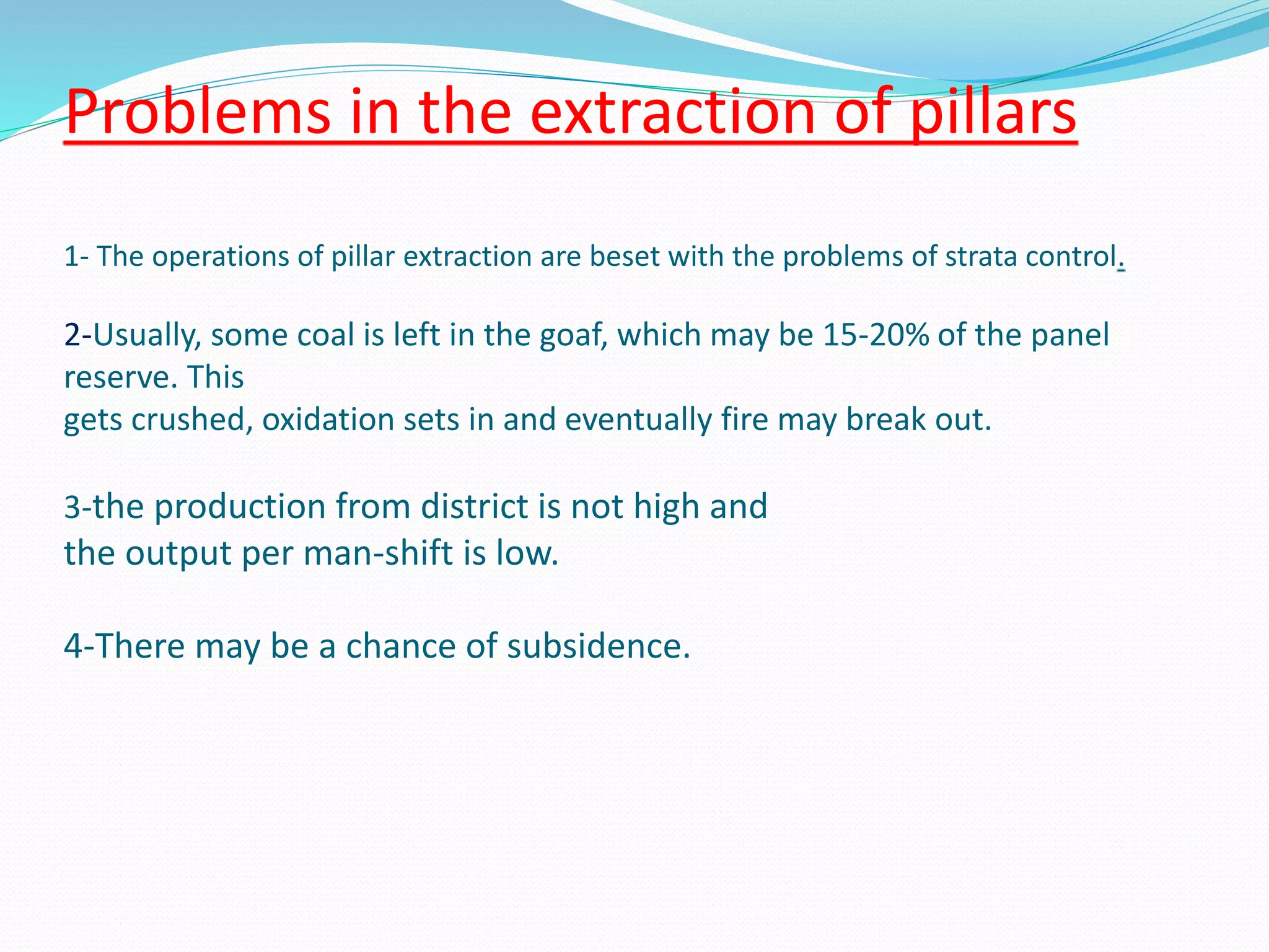 Problems in the extraction of pillars
1- The operations of pillar extraction are beset with the problems of strata control.
2-Usually, some coal is left in the goaf, which may be 15-20% of the panel
reserve. This
gets crushed, oxidation sets in and eventually fire may break out.
3-the production from district is not high and
the output per man-shift is low.
4-There may be a chance of subsidence.
 