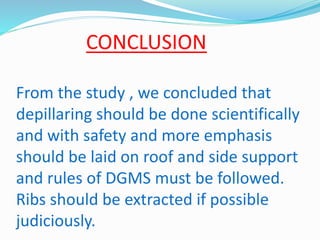 CONCLUSION
From the study , we concluded that
depillaring should be done scientifically
and with safety and more emphasis
should be laid on roof and side support
and rules of DGMS must be followed.
Ribs should be extracted if possible
judiciously.
 