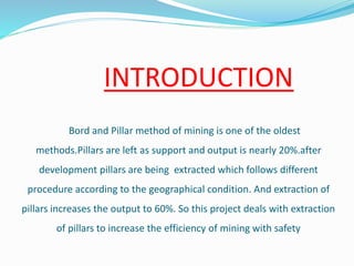 INTRODUCTION
Bord and Pillar method of mining is one of the oldest
methods.Pillars are left as support and output is nearly 20%.after
development pillars are being extracted which follows different
procedure according to the geographical condition. And extraction of
pillars increases the output to 60%. So this project deals with extraction
of pillars to increase the efficiency of mining with safety
 