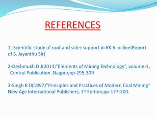 REFERENCES
1- Scientific study of roof and sides support in RK 6 incline(Report
of S. Jayanthu Sir)
2-Deshmukh D J(2014)”Elements of Mining Technology”, volume-3,
Central Publication ,Nagpur,pp-295-309
3-Singh R D(1997)”Principles and Practices of Modern Coal Mining”
New Age International Publishers, 1st Edition,pp-177-200.
 