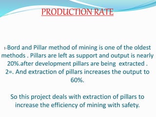 PRODUCTION RATE
1-Bord and Pillar method of mining is one of the oldest
methods . Pillars are left as support and output is nearly
20%.after development pillars are being extracted .
2=. And extraction of pillars increases the output to
60%.
So this project deals with extraction of pillars to
increase the efficiency of mining with safety.
 