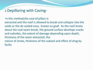 2-Depillaring with Caving-
In this method,the coal of pillars is
extracted and the roof is allowed to break and collapse into the
voids or the de coaled area, known as goaf. As the roof strata
about the coal seam break, the ground surface develops cracks
and subsides, the extent of damage depending upon depth,
thickness of the seam extracted, the
nature of strata, thickness of the subsoil and effect of drag by
faults
 