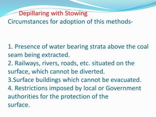 Depillaring with Stowing
Circumstances for adoption of this methods-
1. Presence of water bearing strata above the coal
seam being extracted.
2. Railways, rivers, roads, etc. situated on the
surface, which cannot be diverted.
3.Surface buildings which cannot be evacuated.
4. Restrictions imposed by local or Government
authorities for the protection of the
surface.
 