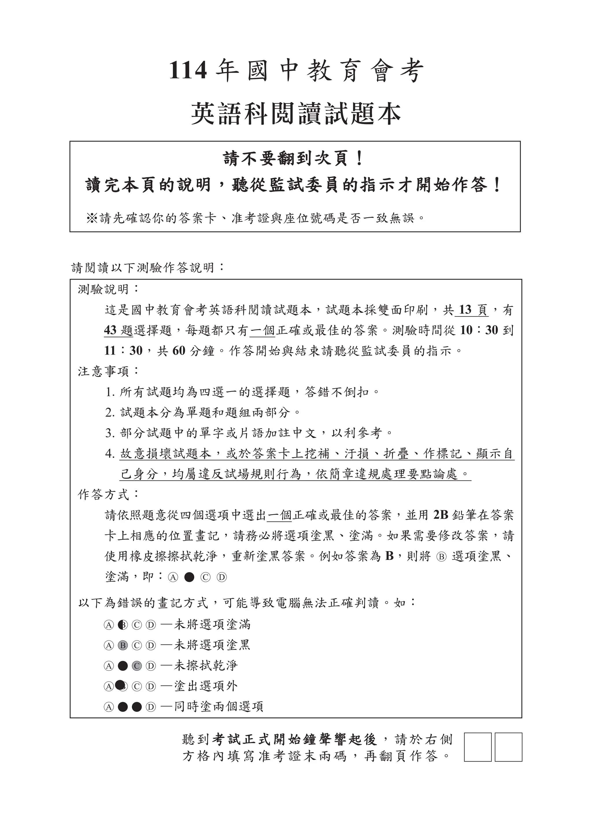 測驗說明：
這是國中教育會考英語科閱讀試題本，試題本採雙面印刷，共 13 頁，有
43 題選擇題，每題都只有一個正確或最佳的答案。測驗時間從 10：30 到
11：30，共 60 分鐘。作答開始與結束請聽從監試委員的指示。
注意事項：
1. 所有試題均為四選一的選擇題，答錯不倒扣。
2. 試題本分為單題和題組兩部分。
3. 部分試題中的單字或片語加註中文，以利參考。
4. 故意損壞試題本，或於答案卡上挖補、汙損、折疊、作標記、顯示自
己身分，均屬違反試場規則行為，依簡章違規處理要點論處。
作答方式：
請依照題意從四個選項中選出一個正確或最佳的答案，並用 2B 鉛筆在答案
卡上相應的位置畫記，請務必將選項塗黑、塗滿。如果需要修改答案，請
使用橡皮擦擦拭乾淨，重新塗黑答案。例如答案為 B，則將 選項塗黑、
塗滿，即：
以下為錯誤的畫記方式，可能導致電腦無法正確判讀。如：
—未將選項塗滿
—未將選項塗黑
—未擦拭乾淨
—塗出選項外
—同時塗兩個選項
英語科閱讀試題本
114 年國中教育會考
請不要翻到次頁！
請不要翻到次頁！
讀完本頁的說明，聽從監試委員的指示才開始作答！
讀完本頁的說明，聽從監試委員的指示才開始作答！
※請先確認你的答案卡、准考證與座位號碼是否一致無誤。
請閱讀以下測驗作答說明：
聽到考試正式開始鐘聲響起後
考試正式開始鐘聲響起後，請於右側
方格內填寫准考證末兩碼，再翻頁作答。
 