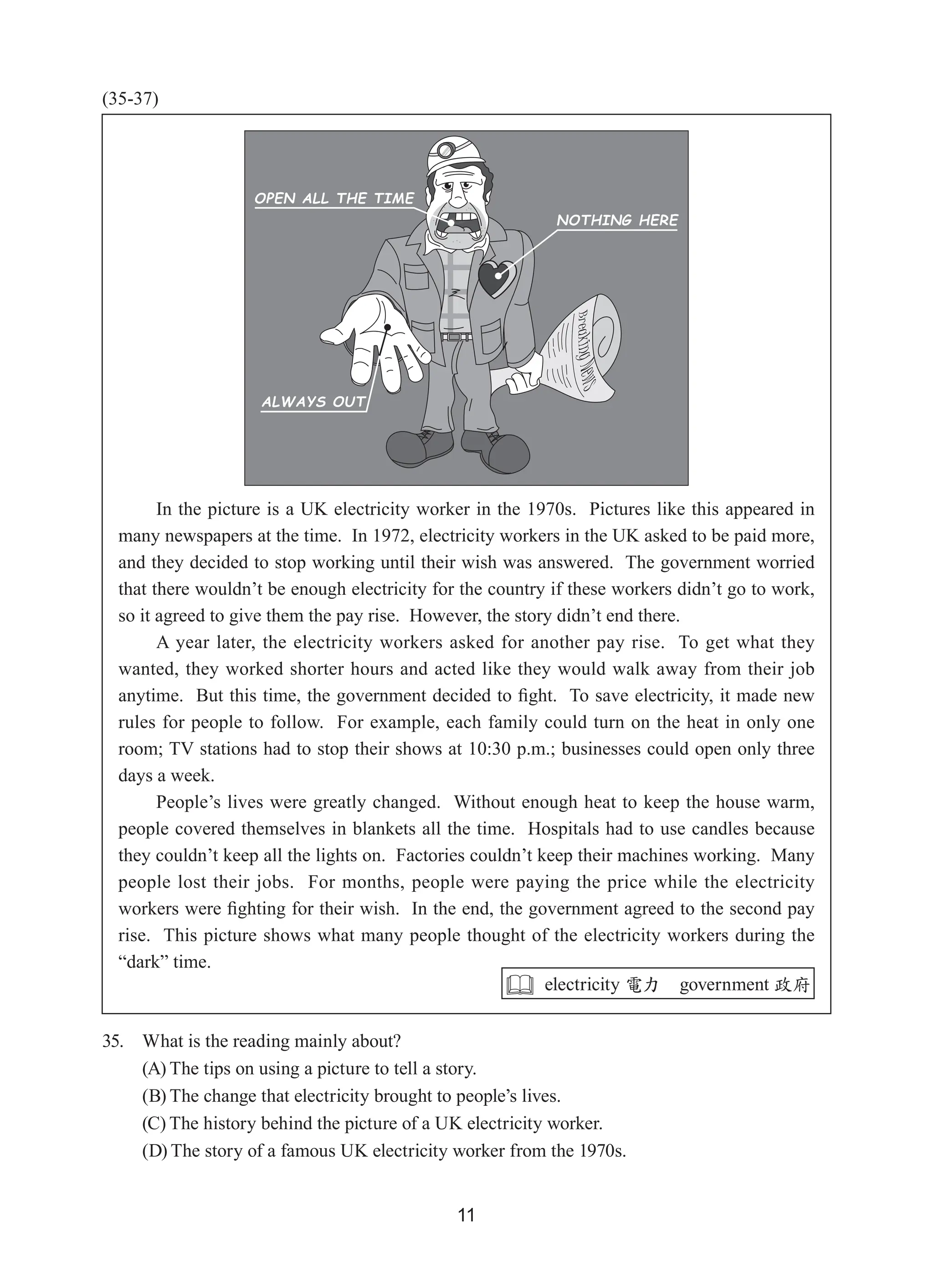 11
(35-37)
35. What is the reading mainly about?
(A) The tips on using a picture to tell a story.
(B) The change that electricity brought to people’s lives.
(C) The history behind the picture of a UK electricity worker.
(D) The story of a famous UK electricity worker from the 1970s.
In the picture is a UK electricity worker in the 1970s.  Pictures like this appeared in
many newspapers at the time.  In 1972, electricity workers in the UK asked to be paid more,
and they decided to stop working until their wish was answered.  The government worried
that there wouldn’t be enough electricity for the country if these workers didn’t go to work,
so it agreed to give them the pay rise.  However, the story didn’t end there.
A year later, the electricity workers asked for another pay rise.  To get what they
wanted, they worked shorter hours and acted like they would walk away from their job
anytime.  But this time, the government decided to fight.  To save electricity, it made new
rules for people to follow.  For example, each family could turn on the heat in only one
room; TV stations had to stop their shows at 10:30 p.m.; businesses could open only three
days a week.
People’s lives were greatly changed.  Without enough heat to keep the house warm,
people covered themselves in blankets all the time.  Hospitals had to use candles because
they couldn’t keep all the lights on.  Factories couldn’t keep their machines working.  Many
people lost their jobs.  For months, people were paying the price while the electricity
workers were fighting for their wish.  In the end, the government agreed to the second pay
rise.  This picture shows what many people thought of the electricity workers during the
“dark” time.
 electricity 電力 government 政府
 