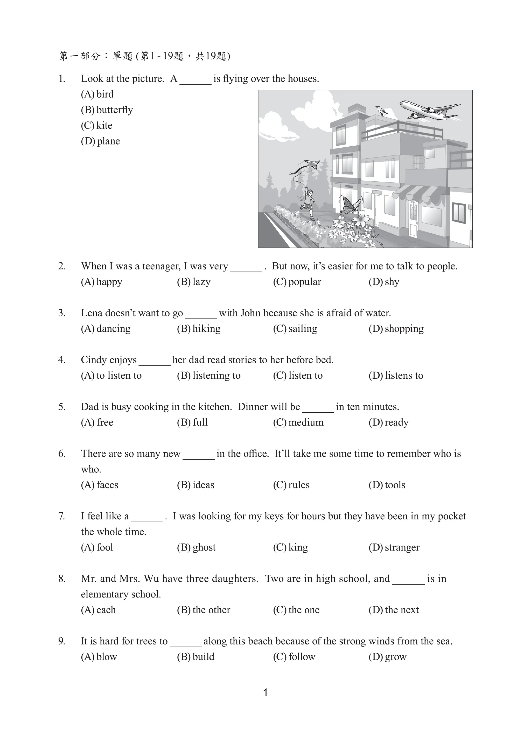 1
第一部分：單題 (第1 - 19題，共19題)
1. Look at the picture. A is flying over the houses.
(A) bird
(B) butterfly
(C) kite
(D) plane
2. 	 When I was a teenager, I was very .  But now, it’s easier for me to talk to people.
(A) happy (B) lazy (C) popular (D) shy
3. 	 Lena doesn’t want to go with John because she is afraid of water.
(A) dancing (B) hiking (C) sailing (D) shopping
4. 	 Cindy enjoys her dad read stories to her before bed.
(A) to listen to (B) listening to (C) listen to (D) listens to
5. 	 Dad is busy cooking in the kitchen.  Dinner will be in ten minutes.
(A) free (B) full (C) medium (D) ready
6. 	 There are so many new in the office.  It’ll take me some time to remember who is
who.
(A) faces (B) ideas (C) rules (D) tools
7. 	 I feel like a .  I was looking for my keys for hours but they have been in my pocket
the whole time.
(A) fool (B) ghost (C) king (D) stranger
8. 	 Mr. and Mrs. Wu have three daughters.  Two are in high school, and is in
elementary school.
(A) each (B) the other (C) the one (D) the next
9. 	 It is hard for trees to along this beach because of the strong winds from the sea.
(A) blow (B) build (C) follow (D) grow
 