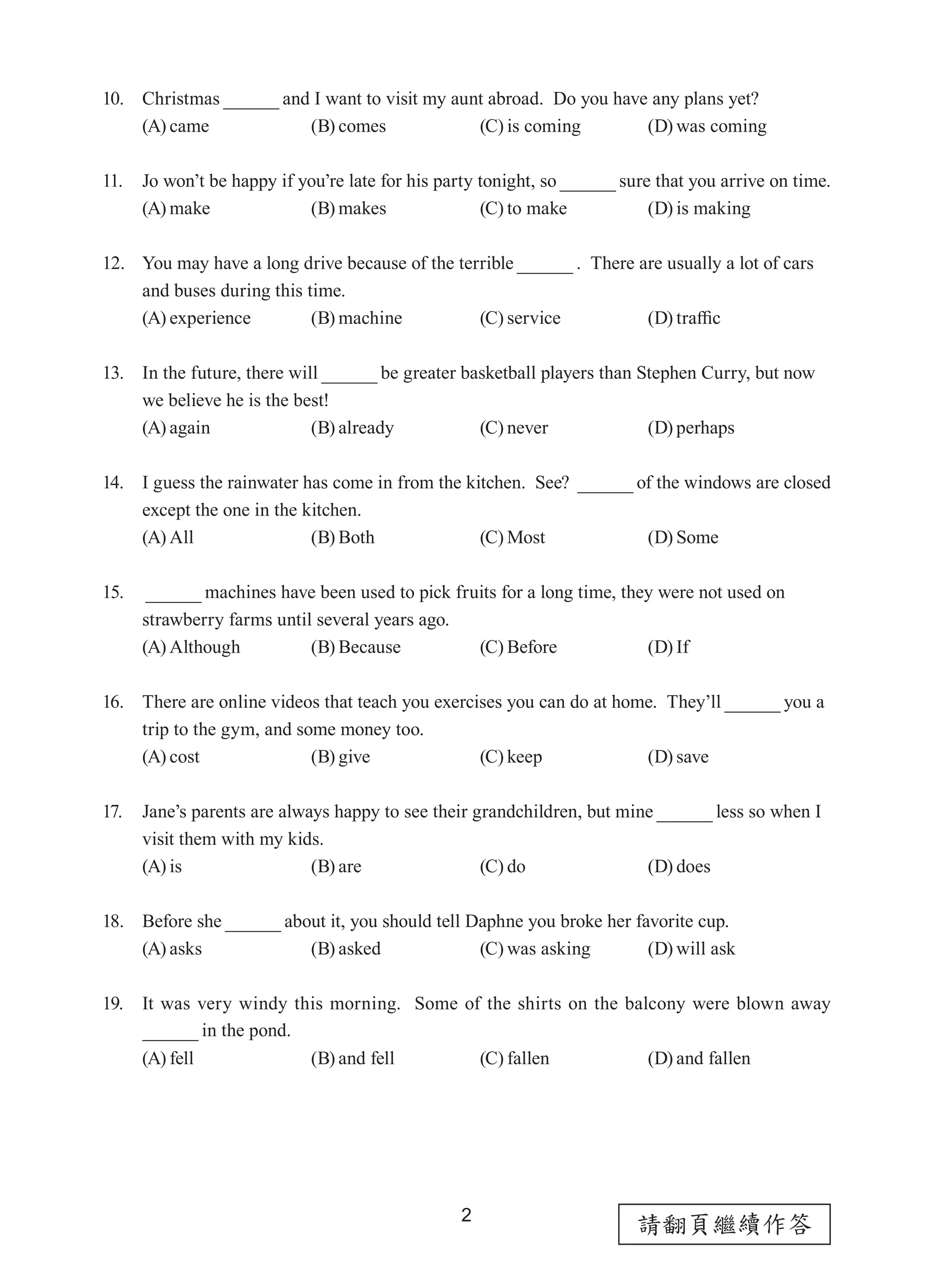 2
請翻頁繼續作答
10. Christmas and I want to visit my aunt abroad.  Do you have any plans yet?
(A) came (B) comes (C) is coming (D) was coming
11. Jo won’t be happy if you’re late for his party tonight, so sure that you arrive on time.  
(A) make (B) makes (C) to make (D) is making
12. You may have a long drive because of the terrible .  There are usually a lot of cars
and buses during this time.
(A) experience (B) machine (C) service (D) traffic
13. In the future, there will be greater basketball players than Stephen Curry, but now
we believe he is the best!
(A) again (B) already (C) never (D) perhaps
14. I guess the rainwater has come in from the kitchen.  See? of the windows are closed
except the one in the kitchen.
(A) All (B) Both (C) Most (D) Some
15.	  machines have been used to pick fruits for a long time, they were not used on
strawberry farms until several years ago.
(A) Although (B) Because (C) Before (D) If
16. There are online videos that teach you exercises you can do at home.  They’ll you a
trip to the gym, and some money too.
(A) cost (B) give (C) keep (D) save
17. Jane’s parents are always happy to see their grandchildren, but mine less so when I
visit them with my kids.
(A) is (B) are (C) do (D) does
18. Before she about it, you should tell Daphne you broke her favorite cup.
(A) asks (B) asked (C) was asking (D) will ask
19. It was very windy this morning.  Some of the shirts on the balcony were blown away
in the pond.
(A) fell (B) and fell (C) fallen (D) and fallen
 