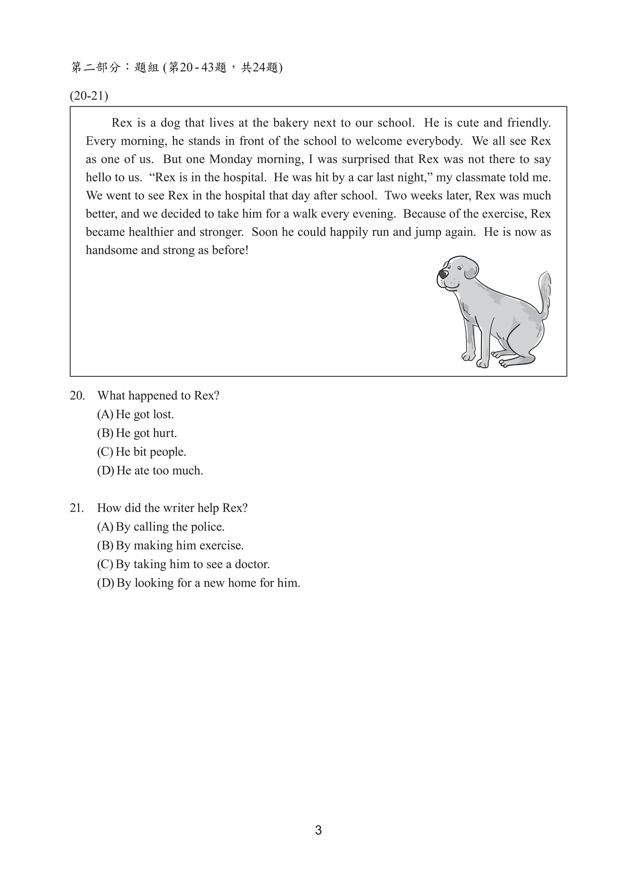 3
第二部分：題組 (第20 - 43題，共24題)
(20-21)
20. What happened to Rex?
(A) He got lost.
(B) He got hurt.
(C) He bit people.
(D) He ate too much.
21. How did the writer help Rex?
(A) By calling the police.
(B) By making him exercise.
(C) By taking him to see a doctor.
(D) By looking for a new home for him.
Rex is a dog that lives at the bakery next to our school.  He is cute and friendly.  
Every morning, he stands in front of the school to welcome everybody.  We all see Rex
as one of us.  But one Monday morning, I was surprised that Rex was not there to say
hello to us.  “Rex is in the hospital.  He was hit by a car last night,” my classmate told me.  
We went to see Rex in the hospital that day after school.  Two weeks later, Rex was much
better, and we decided to take him for a walk every evening.  Because of the exercise, Rex
became healthier and stronger.  Soon he could happily run and jump again.  He is now as
handsome and strong as before!
 