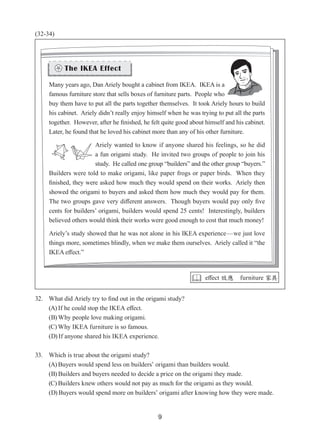 9
(32-34)
32. What did Ariely try to find out in the origami study?
(A) If he could stop the IKEA effect.
(B) Why people love making origami.
(C) Why IKEA furniture is so famous.
(D) If anyone shared his IKEA experience.
33. Which is true about the origami study?
(A) Buyers would spend less on builders’ origami than builders would.
(B) Builders and buyers needed to decide a price on the origami they made.
(C) Builders knew others would not pay as much for the origami as they would.
(D) Buyers would spend more on builders’ origami after knowing how they were made.
Many years ago, Dan Ariely bought a cabinet from IKEA.  IKEA is a
famous furniture store that sells boxes of furniture parts.  People who
buy them have to put all the parts together themselves.  It took Ariely hours to build
his cabinet.  Ariely didn’t really enjoy himself when he was trying to put all the parts
together.  However, after he finished, he felt quite good about himself and his cabinet.  
Later, he found that he loved his cabinet more than any of his other furniture.  
Ariely wanted to know if anyone shared his feelings, so he did
a fun origami study.  He invited two groups of people to join his
study.  He called one group “builders” and the other group “buyers.”  
Builders were told to make origami, like paper frogs or paper birds.  When they
finished, they were asked how much they would spend on their works.  Ariely then
showed the origami to buyers and asked them how much they would pay for them.  
The two groups gave very different answers.  Though buyers would pay only five
cents for builders’ origami, builders would spend 25 cents!  Interestingly, builders
believed others would think their works were good enough to cost that much money!
Ariely’s study showed that he was not alone in his IKEA experience—we just love
things more, sometimes blindly, when we make them ourselves.  Ariely called it “the
IKEA effect.”
 effect 效應 furniture 家具
 