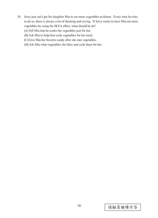 10
請翻頁繼續作答
34. Jerry just can’t get his daughter Mia to eat more vegetables at dinner.  Every time he tries
to do so, there is always a lot of shouting and crying.  If Jerry wants to have Mia eat more
vegetables by using the IKEA effect, what should he do?
(A) Tell Mia that he cooks the vegetables just for her.
(B) Ask Mia to help him cook vegetables for her meal.
(C) Give Mia her favorite candy after she eats vegetables.
(D) Ask Mia what vegetables she likes and cook them for her.
 