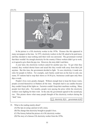 11
(35-37)
35. What is the reading mainly about?
(A) The tips on using a picture to tell a story.
(B) The change that electricity brought to people’s lives.
(C) The history behind the picture of a UK electricity worker.
(D) The story of a famous UK electricity worker from the 1970s.
In the picture is a UK electricity worker in the 1970s.  Pictures like this appeared in
many newspapers at the time.  In 1972, electricity workers in the UK asked to be paid more,
and they decided to stop working until their wish was answered.  The government worried
that there wouldn’t be enough electricity for the country if these workers didn’t go to work,
so it agreed to give them the pay rise.  However, the story didn’t end there.
A year later, the electricity workers asked for another pay rise.  To get what they
wanted, they worked shorter hours and acted like they would walk away from their job
anytime.  But this time, the government decided to fight.  To save electricity, it made new
rules for people to follow.  For example, each family could turn on the heat in only one
room; TV stations had to stop their shows at 10:30 p.m.; businesses could open only three
days a week.
People’s lives were greatly changed.  Without enough heat to keep the house warm,
people covered themselves in blankets all the time.  Hospitals had to use candles because
they couldn’t keep all the lights on.  Factories couldn’t keep their machines working.  Many
people lost their jobs.  For months, people were paying the price while the electricity
workers were fighting for their wish.  In the end, the government agreed to the second pay
rise.  This picture shows what many people thought of the electricity workers during the
“dark” time.
 electricity 電力 government 政府
 