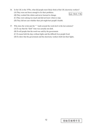 12
請翻頁繼續作答
36. In the UK in the 1970s, what did people most likely think of the UK electricity workers?
(A) They were not brave enough to fix their problems.
(B) They worked like robots and never learned to change.
(C) They were asking too much and did not know when to stop.
(D) They did not care whether their job might hurt people’s health.
37. Why does the writer put the “ ” mark around the word dark in the last sentence?
(A) To say that the “dark” time was actually not dark.
(B) To tell people that the word was said by the government.
(C) To mean both the days without lights and the difficult lives people lived.
(D) To show that the government and the electricity workers both lost their fights.
 likely 可能
 
